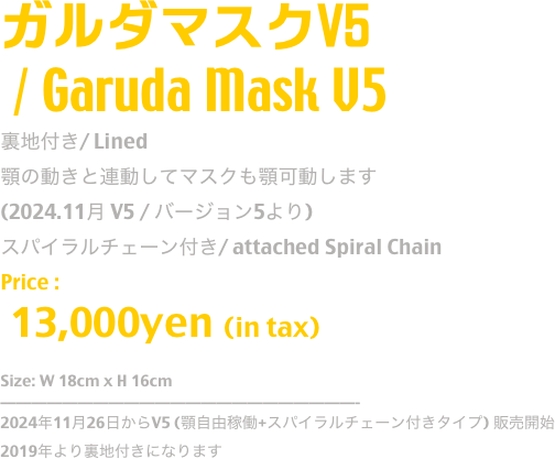 ガルダマスクV5
 / Garuda Mask V5
裏地付き/ Lined
顎の動きと連動してマスクも顎可動します
(2024.11月 V5 / バージョン5より)
スパイラルチェーン付き/ attached Spiral Chain 
Price :
 13,000yen (in tax)

Size: W 18cm x H 16cm
-----------------------------------------------
2024年11月26日からV5 (顎自由稼働+スパイラルチェーン付きタイプ) 販売開始
2019年より裏地付きになります