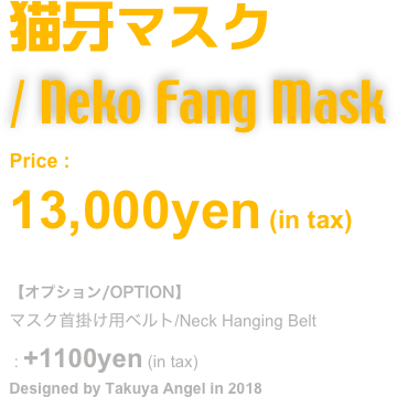 猫牙マスク
/ Neko Fang Mask
Price : 
13,000yen (in tax)

【オプション/OPTION】
マスク首掛け用ベルト/Neck Hanging Belt
 : +1100yen (in tax)
Designed by Takuya Angel in 2018