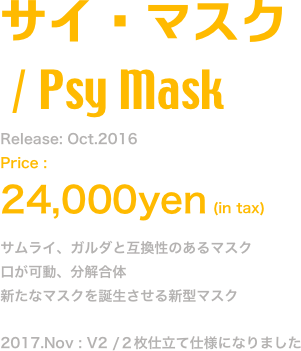 サイ・マスク
 / Psy Mask
Release: Oct.2016
Price : 
24,000yen (in tax)
サムライ、ガルダと互換性のあるマスク
口が可動、分解合体
新たなマスクを誕生させる新型マスク

2017.Nov : V2 /２枚仕立て仕様になりました