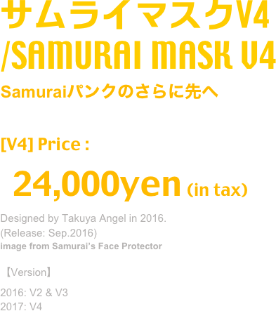 サムライマスクV4
/SAMURAI MASK V4
Samuraiパンクのさらに先へ
分解→合体で４通りの使い方が可能な新型マスク
[V4] Price :
  24,000yen (in tax)
Designed by Takuya Angel in 2016.
(Release: Sep.2016)
image from Samurai’s Face Protector

【Version】
2016: V2 & V3
2017: V4