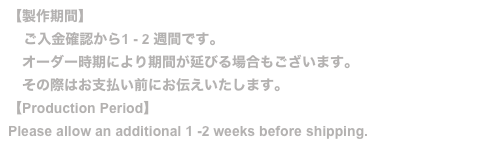 【製作期間】
    ご入金確認から1 - 2 週間です。
　オーダー時期により期間が延びる場合もございます。
　その際はお支払い前にお伝えいたします。
【Production Period】
Please allow an additional 1 -2 weeks before shipping.