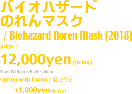 バイオハザード
のれんマスク
/ Biohazard Noren Mask (2018)
price  : 
12,000yen (in tax)
Size: W23cm x H 24〜26cm
Option with Lining / 裏地付き
              +1,000yen (in tax)