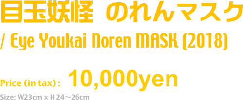 目玉妖怪 のれんマスク
/ Eye Youkai Noren MASK (2018)
Release: July.2018
Price (in tax) : 10,000yen
Size: W23cm x H 24〜26cm