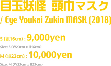 目玉妖怪 頭巾マスク
/ Eye Youkai Zukin MASK (2018)
Release: July.2018
S (縦16cm) : 9,000yen
Size: S (W23cm x H16cm)
M (縦23cm) : 10,000yen
Size: M (W23cm x H23cm)