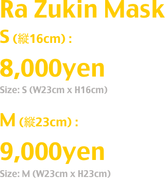 Ra Zukin Mask
S (縦16cm) : 
8,000yen
Size: S (W23cm x H16cm)

M (縦23cm) : 
9,000yen
Size: M (W23cm x H23cm)